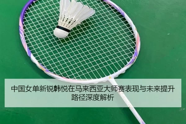 中国女单新锐韩悦在马来西亚大师赛表现与未来提升路径深度解析